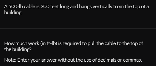 A 500-lb cable is 300 feet long and hangs vertically from the top of a
building.
How much work (in ft-lb) is required to pull the cable to the top of
the building?
Note: Enter your answer without the use of decimals or commas.

