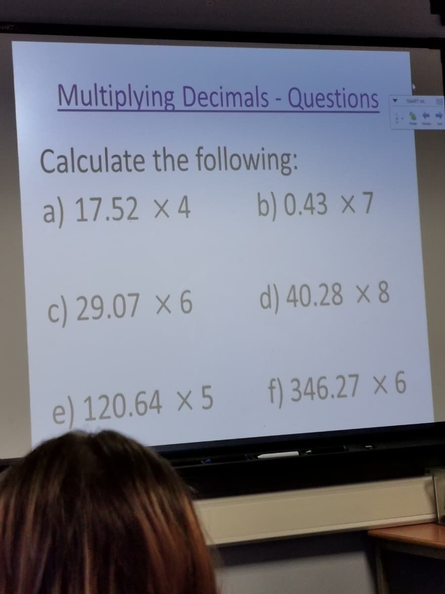 MART
Multiplying Decimals - Questions
SMART
Calculate the following:
a) 17.52 × 4
b) 0.43 × 7
c) 29.07 × 6
d) 40.28 × 8
e) 120.64 × 5
f) 346.27 × 6
