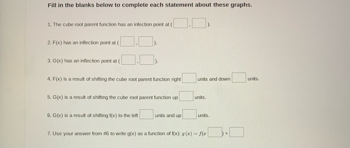 Fill in the blanks below to complete each statement about these graphs.
1. The cube root parent function has an infection point at (
).
2. F(x) has an inflection point at (
).
3. G(x) has an inflection point at (
).
4. F(x) is a result of shifting the cube root parent function right|
units and down
units.
5. G(x) is a result of shifting the cube root parent function up
units.
6. G(x) is a result of shifting f(x) to the left
units and up
units.
7. Use your answer from #6 to write g(x) as a function of f(x): g (x) = f(x
