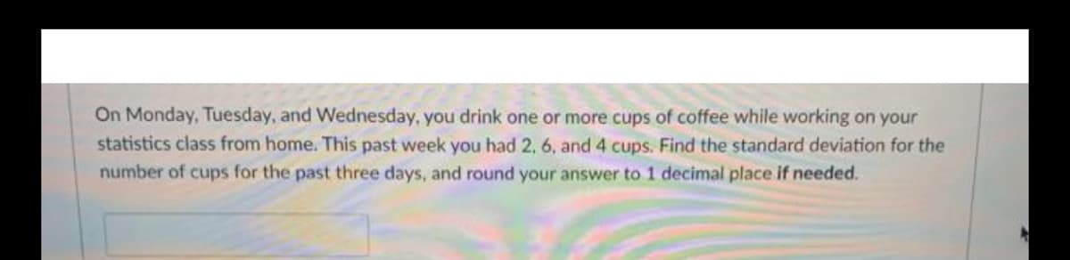 On Monday, Tuesday, and Wednesday, you drink one or more cups of coffee while working on your
statistics class from home. This past week you had 2, 6, and 4 cups. Find the standard deviation for the
number of cups for the past three days, and round your answer to 1 decimal place if needed.

