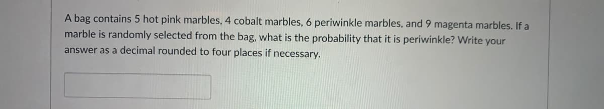 A bag contains 5 hot pink marbles, 4 cobalt marbles, 6 periwinkle marbles, and 9 magenta marbles. If a
marble is randomly selected from the bag, what is the probability that it is periwinkle? Write your
answer as a decimal rounded to four places if necessary.
