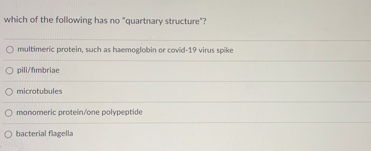 which of the following has no "quartnary structure"?
multimeric protein, such as haemoglobin or covid-19 virus spike
O pili/fimbriae
O microtubules
O monomeric protein/one polypeptide
O bacterial flagella

