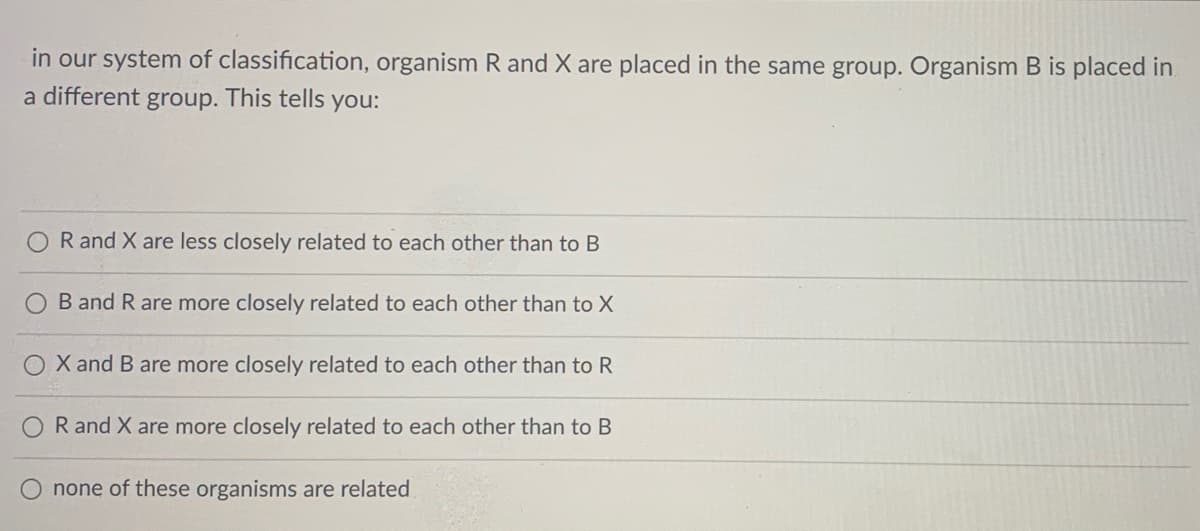 in our system of classification, organism R and X are placed in the same group. Organism B is placed in
a different group. This tells you:
R and X are less closely related to each other than to B
B and R are more closely related to each other than to X
X and B are more closely related to each other than to R
R and X are more closely related to each other than to B
none of these organisms are related

