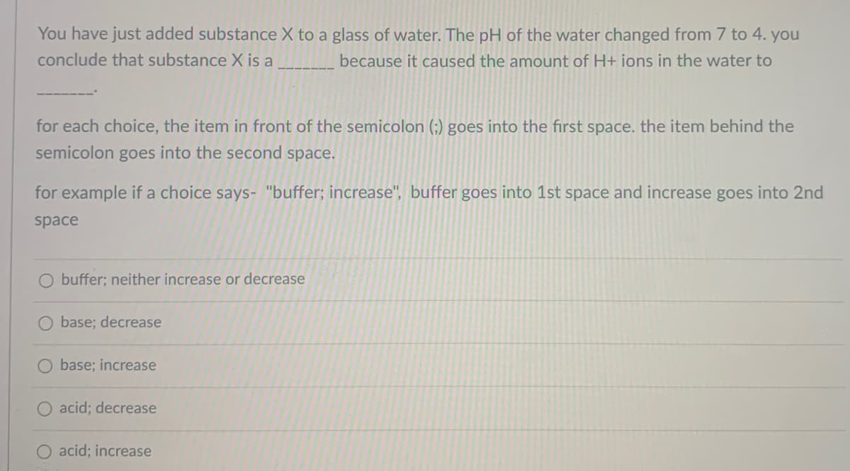 You have just added substance X to a glass of water. The pH of the water changed from 7 to 4. you
conclude that substance X is a
because it caused the amount of H+ ions in the water to
for each choice, the item in front of the semicolon (;) goes into the first space. the item behind the
semicolon goes into the second space.
for example if a choice says- "buffer; increase", buffer goes into 1st space and increase goes into 2nd
space
buffer; neither increase or decrease
base; decrease
base; increase
acid; decrease
O acid; increase
