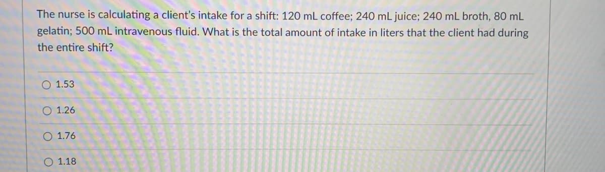 The nurse is calculating a client's intake for a shift: 120 mL coffee; 240 mL juice; 240 mL broth, 80 mL
gelatin; 500 mL intravenous fluid. What is the total amount of intake in liters that the client had during
the entire shift?
O 1.53
O 1.26
O 1.76
O 1.18
