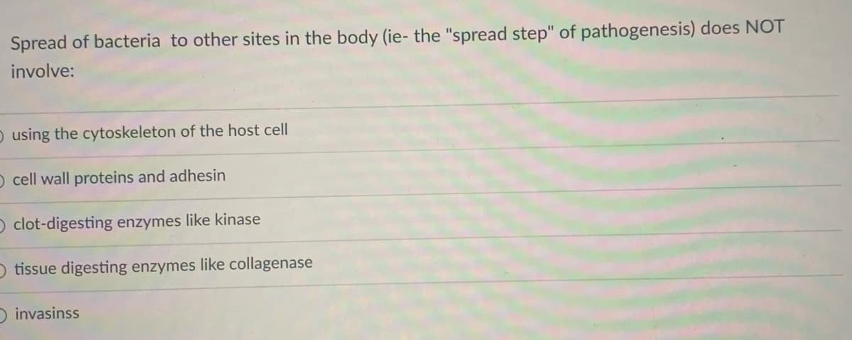 Spread of bacteria to other sites in the body (ie- the "spread step" of pathogenesis) does NOT
involve:
O using the cytoskeleton of the host cell
O cell wall proteins and adhesin
O clot-digesting enzymes like kinase
O tissue digesting enzymes like collagenase
D invasinss
