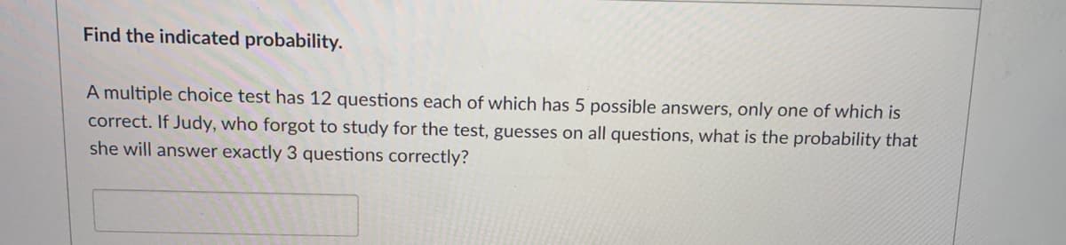 Find the indicated probability.
A multiple choice test has 12 questions each of which has 5 possible answers, only one of which is
correct. If Judy, who forgot to study for the test, guesses on all questions, what is the probability that
she will answer exactly 3 questions correctly?
