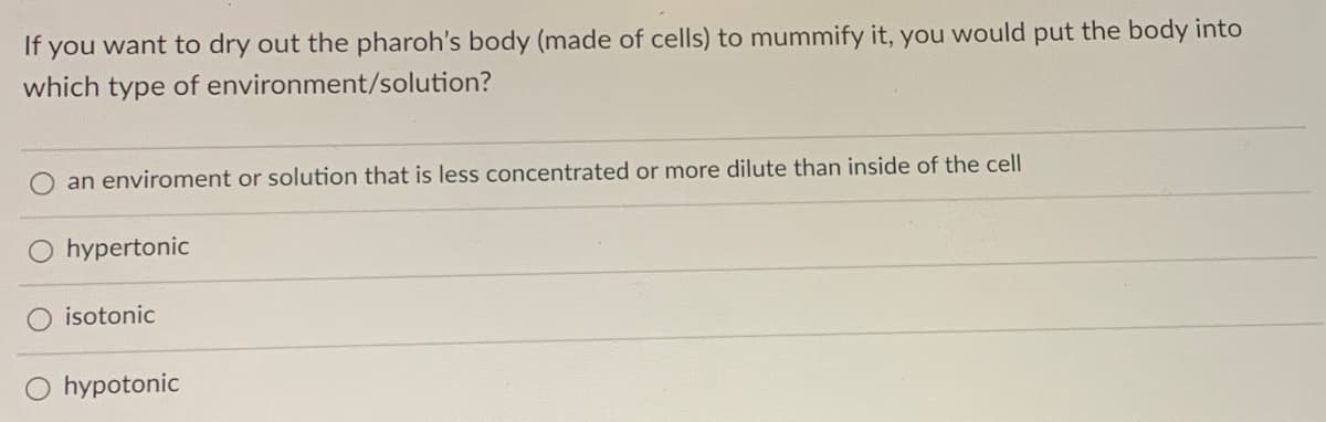 If you want to dry out the pharoh's body (made of cells) to mummify it, you would put the body into
which type of environment/solution?
an enviroment or solution that is less concentrated or more dilute than inside of the cell
hypertonic
isotonic
hypotonic

