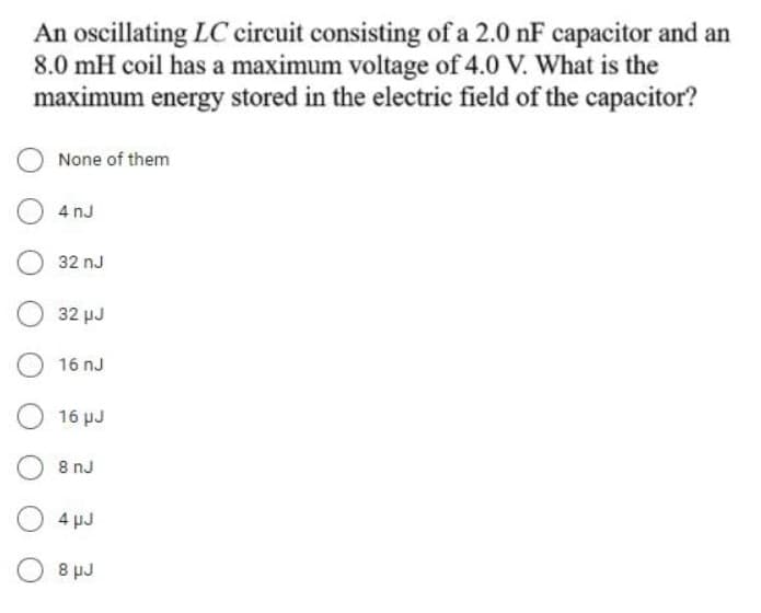 An oscillating LC circuit consisting of a 2.0 nF capacitor and an
8.0 mH coil has a maximum voltage of 4.0 V. What is the
maximum energy stored in the electric field of the capacitor?
None of them
4 nJ
32 nJ
32 µJ
16 nJ
16 pJ
8 nJ
4 pJ
8 pJ
