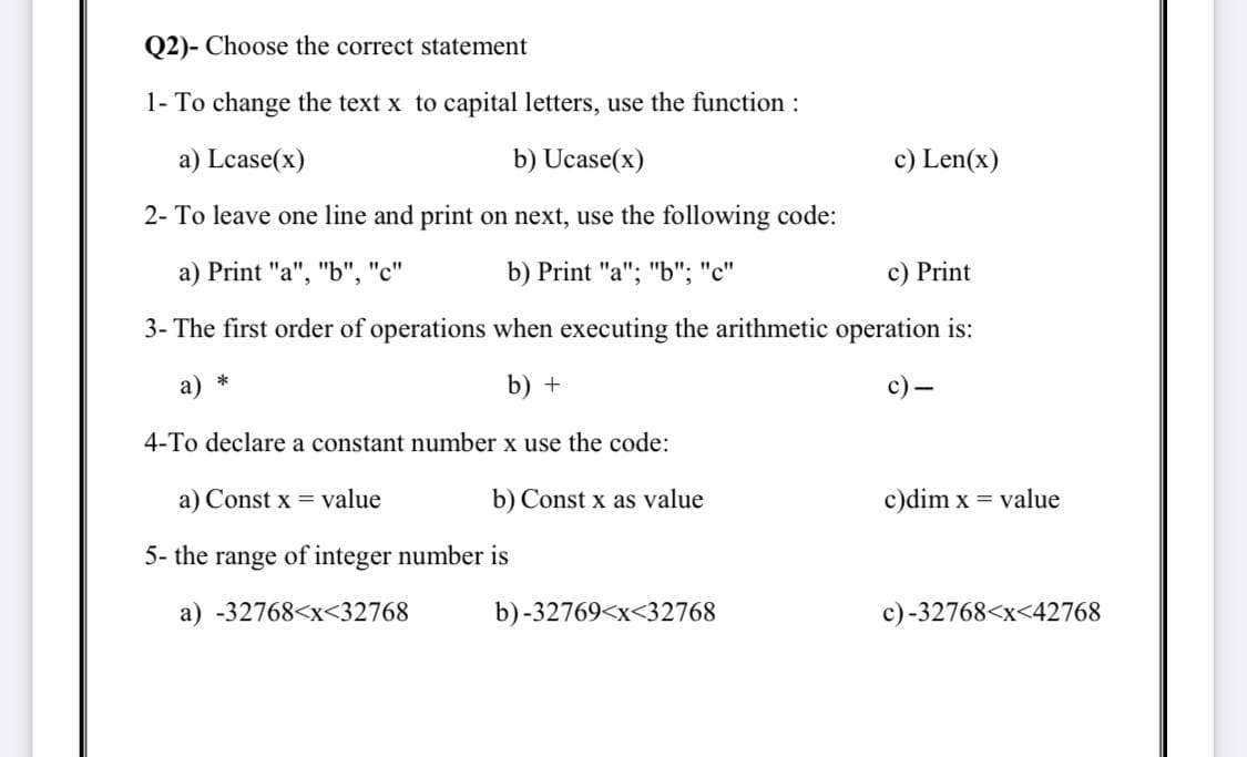 Q2)- Choose the correct statement
1- To change the text x to capital letters, use the function :
a) Lcase(x)
b) Ucase(x)
c) Len(x)
2- To leave one line and print on next, use the following code:
а) Print "a", "Ь", "С"
b) Print "a"; "b"; "c"
c) Print
3- The first order of operations when executing the arithmetic operation is:
a) *
b) +
с) —
4-To declare a constant number x use the code:
a) Const x = value
b) Const x as value
c)dim x = value
5- the range of integer number is
a) -32768<x<32768
b) -32769<x<32768
c)-32768<x<42768
