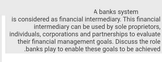 A banks system
is considered as financial intermediary. This financial
intermediary can be used by sole proprietors,
individuals, corporations and partnerships to evaluate
their financial management goals. Discuss the role
.banks play to enable these goals to be achieved

