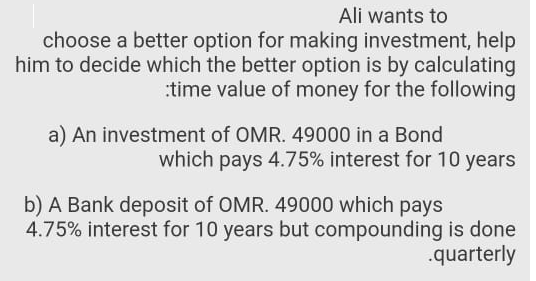 Ali wants to
choose a better option for making investment, help
him to decide which the better option is by calculating
:time value of money for the following
a) An investment of OMR. 49000 in a Bond
which pays 4.75% interest for 10 years
b) A Bank deposit of OMR. 49000 which pays
4.75% interest for 10 years but compounding is done
.quarterly
