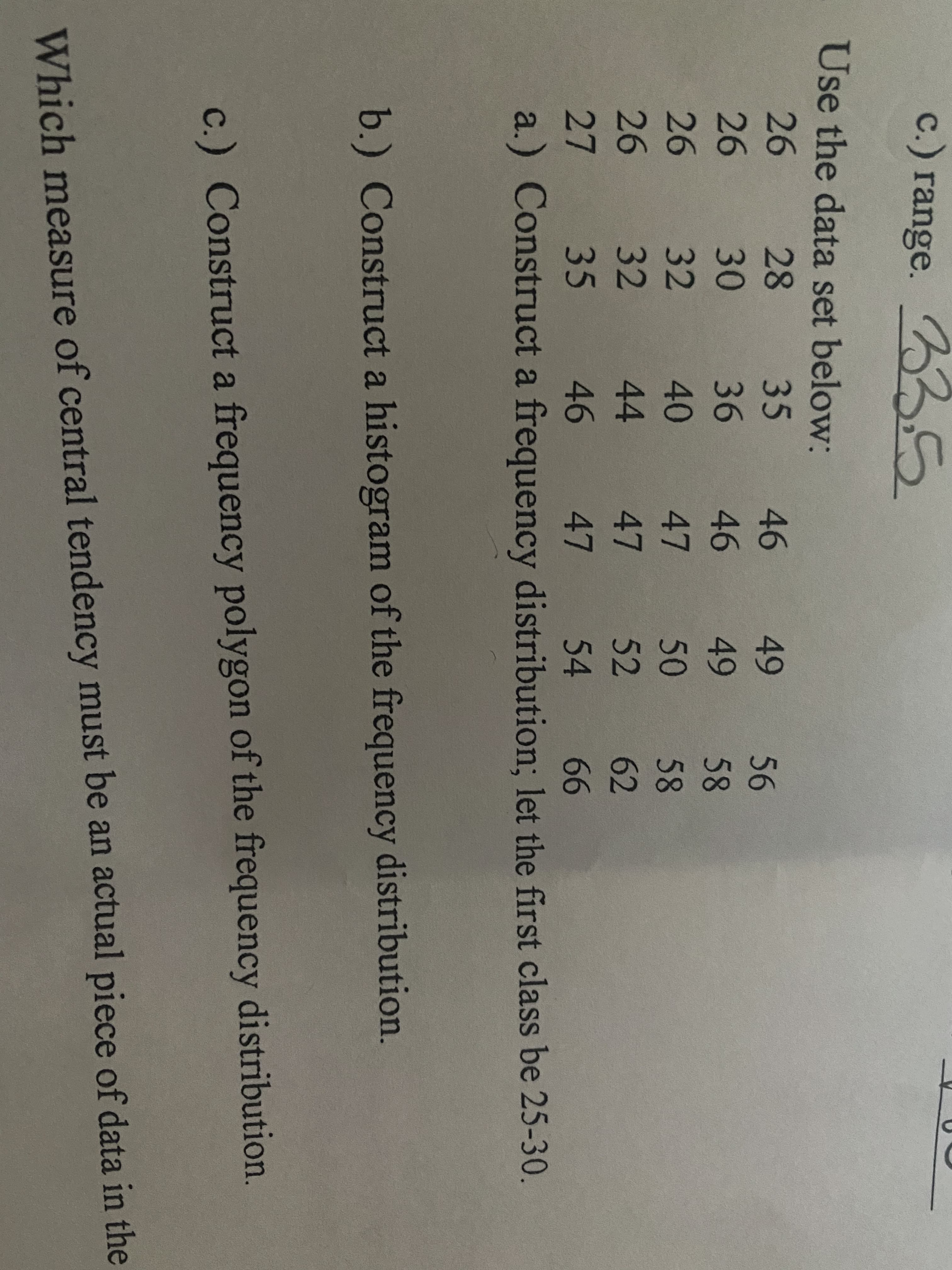 c.) range. 335
Use the data set below:
26
28
35
46
49
56
26
30
36
46
49
58
26
32
40
47
50
58
26
32
44
47
52
62
27
35 46
47
54
66
a.) Construct a frequency distribution; let the first class be 25-30.
b.) Construct a histogram of the frequency distribution.
c.) Construct a frequency polygon of the frequency distribution.
Which measure of central tendency must be an actual piece of data in the
