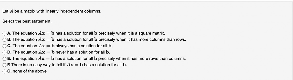 Let A be a matrix with linearly independent columns.
Select the best statement.
A. The equation Ax = b has a solution for all b precisely when it is a square matrix.
B. The equation Ax
C. The equation Ax
D. The equation Ax
E. The equation Ax
-
-
=
-
b has a solution for all b precisely when it has more columns than rows.
b always has a solution for all b.
b never has a solution for all b.
b has a solution for all b precisely when it has more rows than columns.
b has a solution for all b.
F. There is no easy way to tell if Ax
G. none of the above
=
