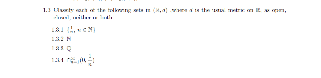 1.3 Classify each of the following sets in (R, d) ,where d is the usual metric on R, as open,
closed, neither or both.
1.3.1 {, n e N}
1.3.2 N
1.3.3 Q
1.3.4 n (0, -)
