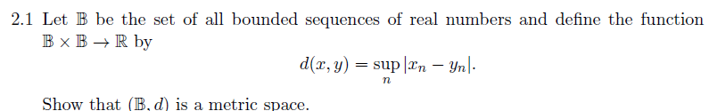 2.1 Let B be the set of all bounded sequences of real numbers and define the function
B x B → R by
d(x, y) = sup |æn – Yn|-
Show that (B, d) is a metric space.
