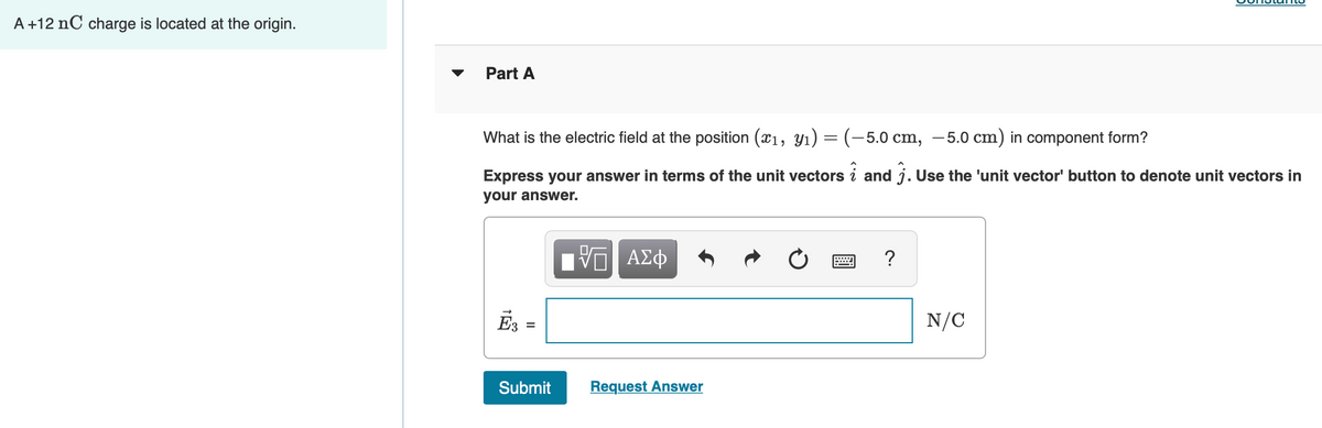 A +12 nC charge is located at the origin.
Part A
What is the electric field at the position (x1, Y1) = (-5.0 cm, –5.0 cm) in component form?
%3D
Express your answer in terms of the unit vectors i and j. Use the 'unit vector' button to denote unit vectors in
your answer.
ΑΣφ
?
Es =
N/C
Submit
Request Answer
