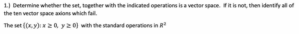 1.) Determine whether the set, together with the indicated operations is a vector space. If it is not, then identify all of
the ten vector space axions which fail.
The set {(x,y): x 2 0, y 2 0} with the standard operations in R?
