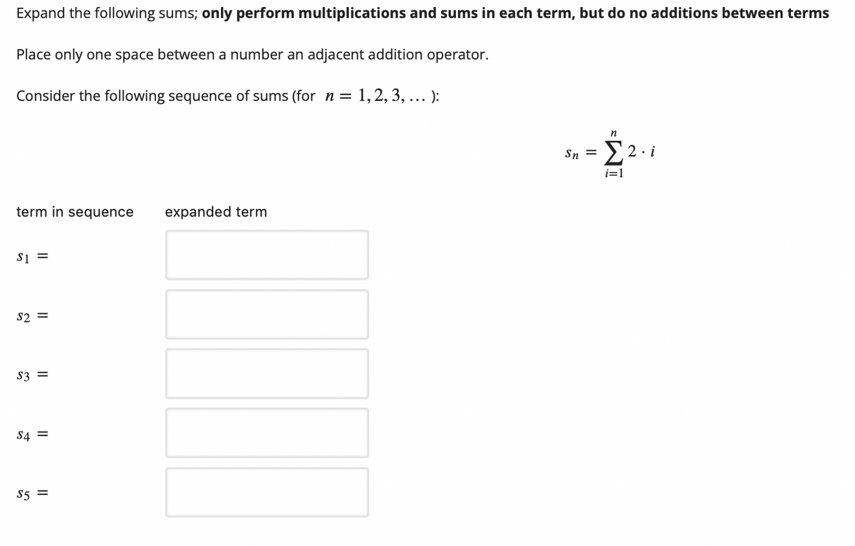 Expand the following sums; only perform multiplications and sums in each term, but do no additions between terms
Place only one space between a number an adjacent addition operator.
Consider the following sequence of sums (for n = 1,2, 3, ... ):
n
Sn = E2. i
i=1
term in sequence
expanded term
Si =
S2 =
S3 =
S4 =
S5 =
