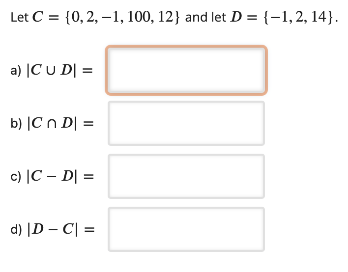 Let C
{0, 2, –1, 100, 12} and let D = {-1,2, 14}.
%3|
a) |C u D| =
b) |Cn D| =
c) |C – D| =
d) |D – C| =
