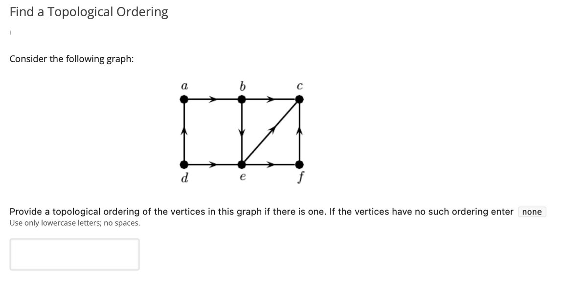 Find a Topological Ordering
Consider the following graph:
a
b
d
Provide a topological ordering of the vertices in this graph if there is one. If the vertices have no such ordering enter
Use only lowercase letters; no spaces.
none
