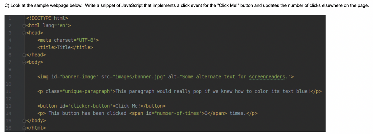 C) Look at the sample webpage below. Write a snippet of JavaScript that implements a click event for the "Click Me!" button and updates the number of clicks elsewhere on the page.
<!DOCTYPE html>
<html lang="en">
g<head>
4
<meta charset="UTF-8">
<title>Title</title>
6
e</head>
7
<body>
80
9.
<img id="banner-image" src="images/banner.jpg" alt="Some alternate text for screenreaders. ">
|10
11
<p class="unique-paragraph">This paragraph would really pop if we knew how to color its text blue!</p>
12
13
<button id="clicker-button">Click Me!</button>
<p> This button has been clicked <span id="number-of-times">0</span> times.</p>
15
e</body>
16
e</html>
N M 45
