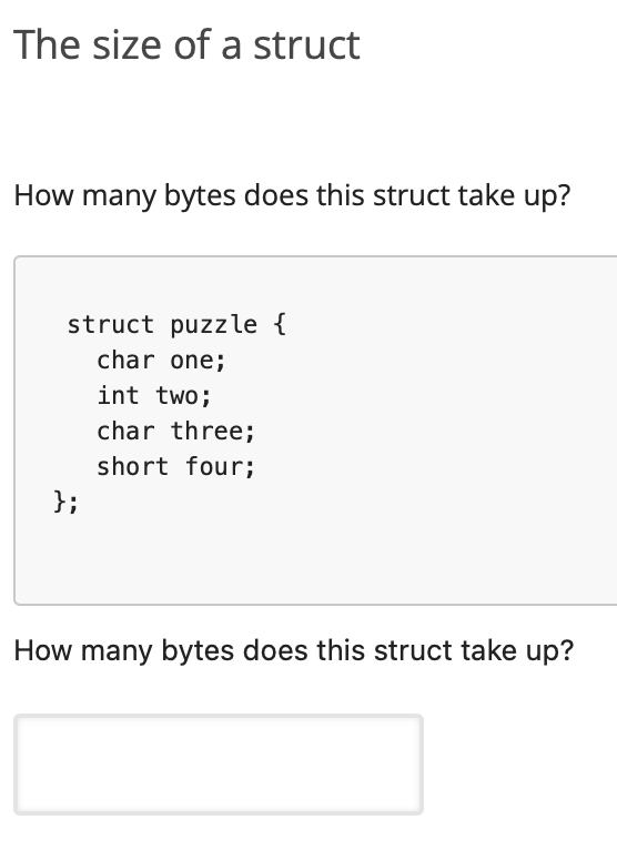 The size of a struct
How many bytes does this struct take up?
struct puzzle {
char one;
int two;
char three;
short four;
};
How many bytes does this struct take up?
