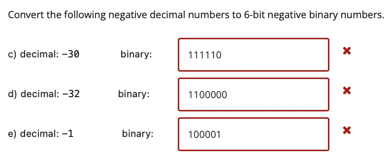 Convert the following negative decimal numbers to 6-bit negative binary numbers.
c) decimal: -30
binary:
111110
d) decimal: –32
binary:
1100000
e) decimal: -1
binary:
100001
