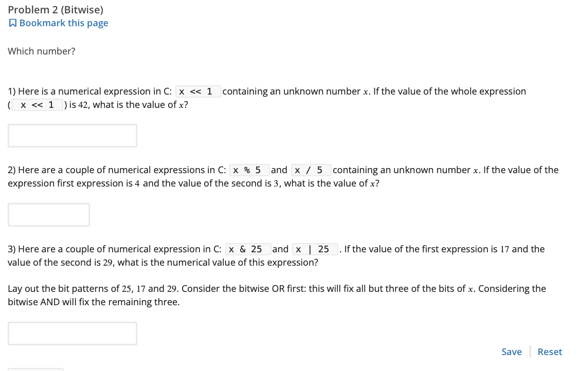 Problem 2 (Bitwise)
Bookmark this page
Which number?
1) Here is a numerical expression in C: x << 1 containing an unknown number x. If the value of the whole expression
( x << 1 ) is 42, what is the value of x?
2) Here are a couple of numerical expressions in C: x % 5 and x 5 containing an unknown number x. If the value of the
expression first expression is 4 and the value of the second is 3, what is the value of x?
3) Here are a couple of numerical expression in C: x & 25
value of the second is 29, what is the numerical value of this expression?
and x | 25 . If the value of the first expression is 17 and the
Lay out the bit patterns of 25, 17 and 29. Consider the bitwise OR first: this will fix all but three of the bits of x. Considering the
bitwise AND will fix the remaining three.
Save Reset