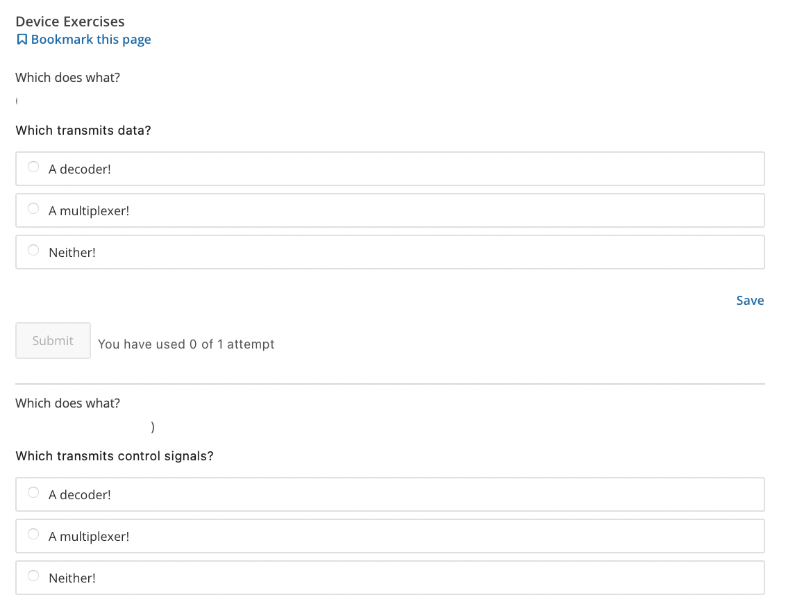 Device Exercises
A Bookmark this page
Which does what?
Which transmits data?
A decoder!
A multiplexer!
Neither!
Save
Submit
You have used 0 of 1 attempt
Which does what?
Which transmits control signals?
A decoder!
O A multiplexer!
Neither!
