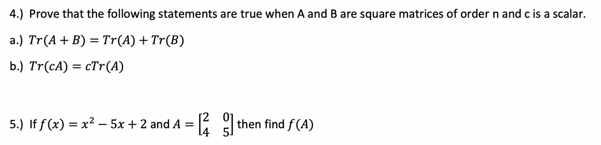 4.) Prove that the following statements are true when A and B are square matrices of order n and c is a scalar.
a.) Tr(A+ B) = Tr(A) + Tr(B)
b.) Tr(cA) = cTr(A)
[2
5.) If f (x) = x² – 5x + 2 and A =
[4
then find f (A)

