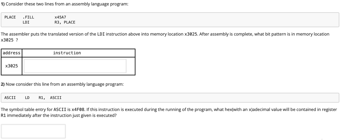 1) Consider these two lines from an assembly language program:
PLACE
.FILL
X45A7
LDI
R3, PLACE
The assembler puts the translated version of the LDI instruction above into memory location x3025. After assembly is complete, what bit pattern is in memory location
х3025 ?
address
instruction
х3025
2) Now consider this line from an assembly language program:
ASCII
LD
R1,
ASCII
The symbol table entry for ASCII is ×4F08. If this instruction is executed during the running of the program, what hex(with an x)adecimal value will be contained in register
R1 immediately after the instruction just given is executed?
