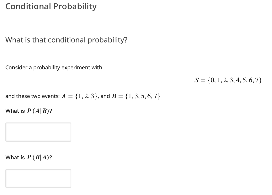 Conditional Probability
What is that conditional probability?
Consider a probability experiment with
S = {0, 1, 2, 3, 4, 5, 6,7}
and these two events: A =
{1, 2, 3}, and B = {1,3, 5, 6, 7}
What is P (A|B)?
What is P (B|A)?
