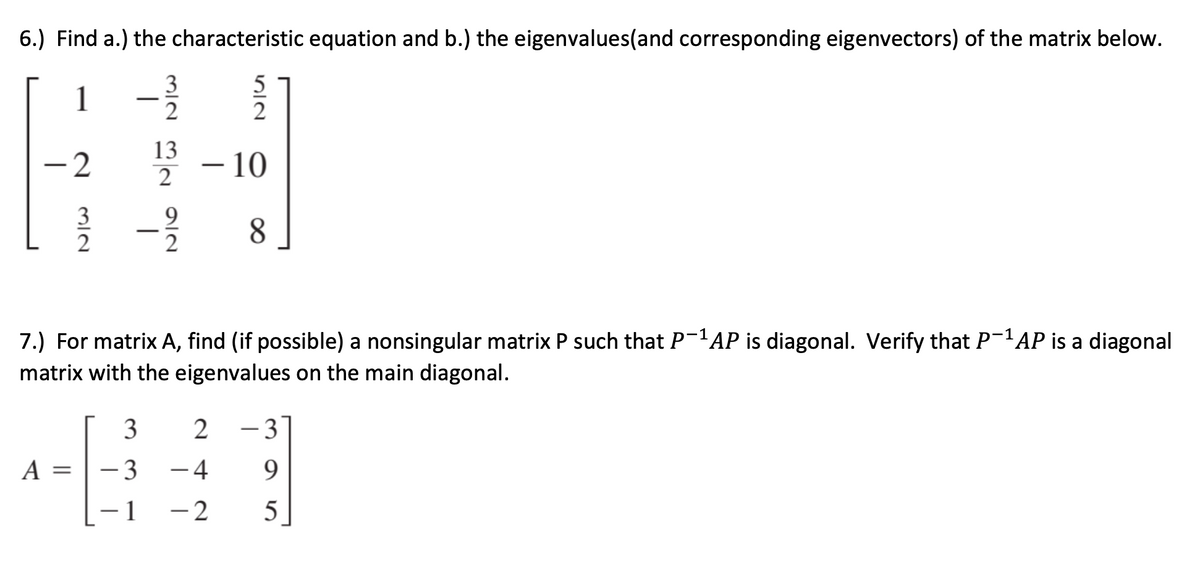 6.) Find a.) the characteristic equation and b.) the eigenvalues(and corresponding eigenvectors) of the matrix below.
3
1
- 2
13
2
– 10
3
2
9
2
8.
7.) For matrix A, find (if possible) a nonsingular matrix P such that P-AP is diagonal. Verify that P-'AP is a diagonal
matrix with the eigenvalues on the main diagonal.
- 3
A
- 3
-4
9.
- 1
- 2
5
|
