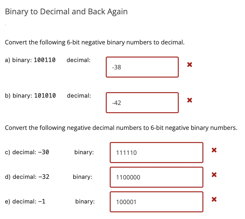 Binary to Decimal and Back Again
Convert the following 6-bit negative binary numbers to decimal.
a) binary: 100110
decimal:
-38
b) binary: 101010
decimal:
-42
Convert the following negative decimal numbers to 6-bit negative binary numbers.
c) decimal: -30
binary:
111110
d) decimal: -32
binary:
1100000
e) decimal: -1
binary:
100001
