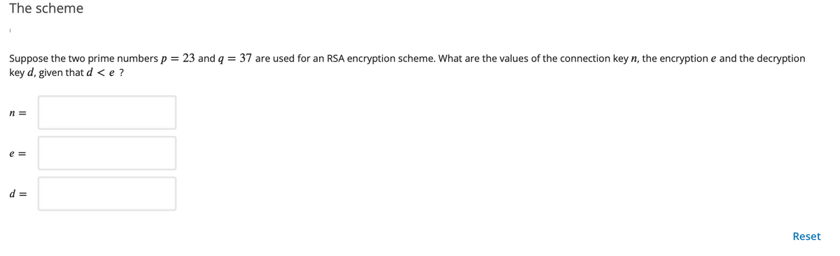 The scheme
Suppose the two prime numbers p =
key d, given that d < e ?
23 and q = 37 are used for an RSA encryption scheme. What are the values of the connection key n, the encryption e and the decryption
n =
e =
d =
Reset
