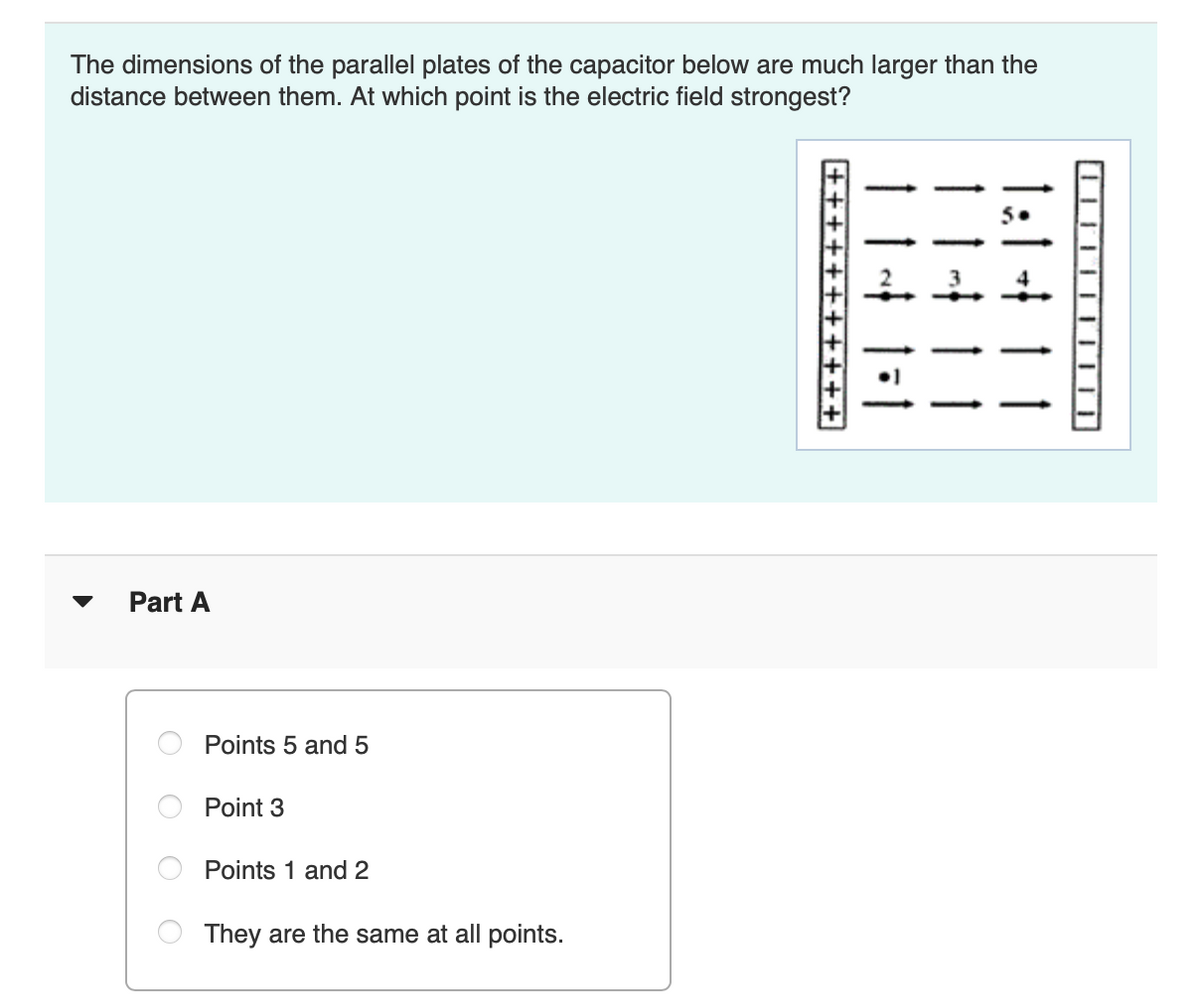 The dimensions of the parallel plates of the capacitor below are much larger than the
distance between them. At which point is the electric field strongest?
Part A
Points 5 and 5
Point 3
Points 1 and 2
They are the same at all points.
1:1411
11411
+++++++++++
