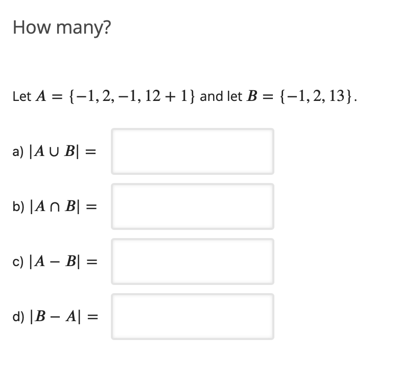 How many?
Let A = {-1,2,-1, 12 + 1} and let B = {-1,2, 13}.
a) |A U B| =
b) |A n B| =
c) |A – B| =
d) |B – A| =

