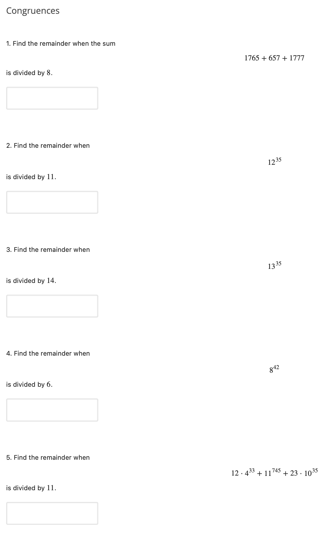 Congruences
1. Find the remainder when the sum
is divided by 8.
1765 + 657 + 1777
2. Find the remainder when
is divided by 11.
1235
3. Find the remainder when
is divided by 14.
1335
4. Find the remainder when
is divided by 6.
842
5. Find the remainder when
12 · 433 + 11 + 23 · 1035
745
is divided by 11.
