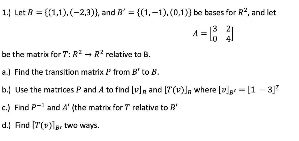 1.) Let B
{(1,1), (–2,3)}, and B' = {(1,–1), (0,1)} be bases for R?, and let
[3 21
А
A =
Lo 4]
be the matrix for T: R2 → R² relative to B.
a.) Find the transition matrix P from B' to B.
b.) Use the matrices P and A to find [v]g and [T(v)]g where [v]p = [1 – 3]"
c.) Find P-1 and A' (the matrix for T relative to B'
d.) Find [T(v)]B, two ways.
