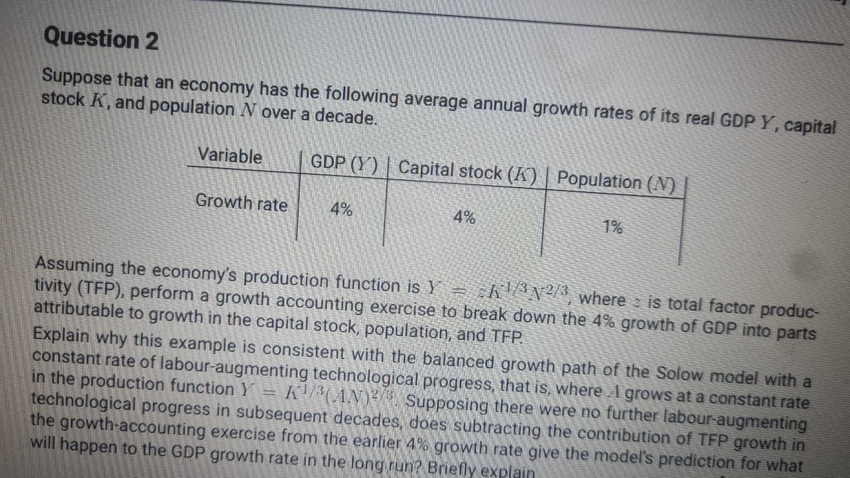 Question 2
Suppose that an economy has the following average annual growth rates of its real GDP Y, capital
stock K, and population N over a decade.
Variable
GDP (Y) | Capital stock (K) | Population (N)
Growth rate
4%
4%
1%
Assuming the ēconomy's production function is Y AN² where is total factor produc-
tivity (TFP), perform a growth accounting exercise to break down the 4% growth of GDP into parts
attributable to growth in the capital stock, population, and TFP.
Explain why this example is consistent with the balanced growth path of the Solow model with a
constant rate of labour-augmenting technological progress, that is, where A grows at a constant rate
in the production function Y
technological progress in subsequent decades, does subtracting the contribution of TFP growth in
the growth-accounting exercise from the earlier 4% growth rate give the model's prediction for what
will happen to the GDP growth rate in the long run? Briefly explain
K ANY Supposing there were no further labour-augmenting

