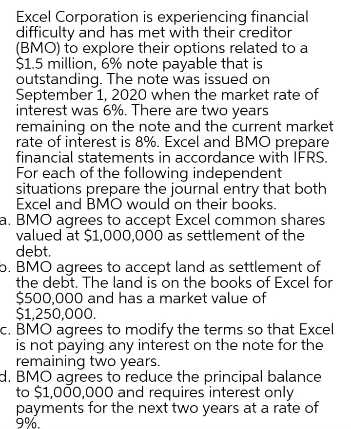 Excel Corporation is experiencing financial
difficulty and has met with their creditor
(BMO) to explore their options related to a
$1.5 million, 6% note payable that is
outstanding. The note was issued on
September 1, 2020 when the market rate of
interest was 6%. There are two years
remaining on the note and the current market
rate of interest is 8%. Excel and BMO prepare
financial statements in accordance with IERS.
For each of the following independent
situations prepare the journal entry that both
Excel and BMO would on their books.
a. BMO agrees to accept Excel common shares
valued at $1,000,000 as settlement of the
debt.
5. BMO agrees to accept land as settlement of
the debt. The land is on the books of Excel for
$500,000 and has a market value of
$1,250,000.
c. BMO agrees to modify the terms so that Excel
is not paying any interest on the note for the
remaining two years.
d. BMO agrees to reduce the principal balance
to $1,000,000 and requires interest only
payments for the next two years at a rate of
9%.
