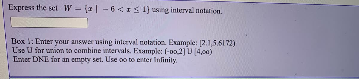 Express the set W = {x| -6 < x < 1} using interval notation.
Box 1: Enter your answer using interval notation. Example: [2.1,5.6172)
Use U for union to combine intervals. Example: (-00,2] U [4,00)
Enter DNE for an empty set. Use oo to enter Infinity.
