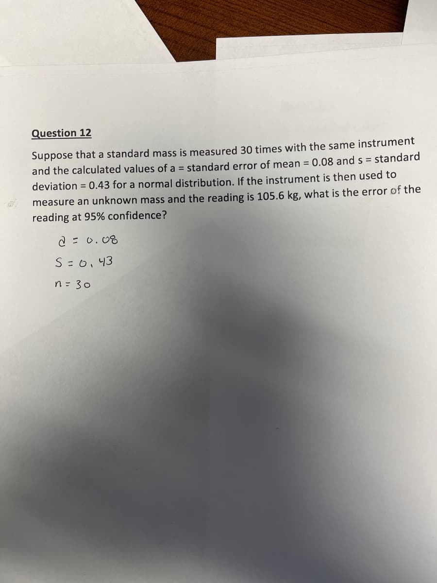 Question 12
Suppose that a standard mass is measured 30 times with the same instrument
and the calculated values of a = standard error of mean = 0.08 and s = standard
deviation = 0.43 for a normal distribution. If the instrument is then used to
measure an unknown mass and the reading is 105.6 kg, what is the error of the
reading at 95% confidence?
2 = 0. 08
S =0,43
n= 30
