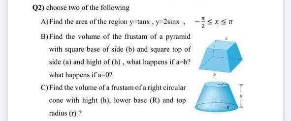 Q2) choose two of the following
A)Find the area of the region y-tanx, y-2sinx, -<xsn
B) Find the volume of the frustam of a pyramid
u5x5-
with square base of side (b) and square top of
side (a) and hight of (h), what happens if a-b?
what happens if a-0?
C) Find the volume of a frustam of a right circular
cone with hight (h), lower base (R) and top
radius (r) ?
