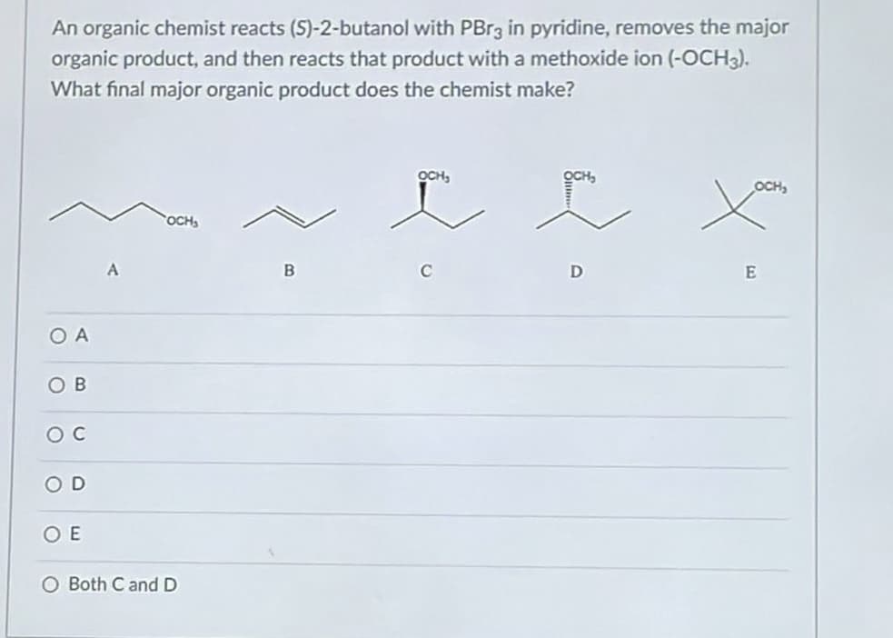An organic chemist reacts (S)-2-butanol with PBr3 in pyridine, removes the major
organic product, and then reacts that product with a methoxide ion (-OCH3).
What final major organic product does the chemist make?
ΟΑ
OB
OC
OD
OE
OCH₂
O Both C and D
B
OCH₂
ľ
D
OCH₂
E