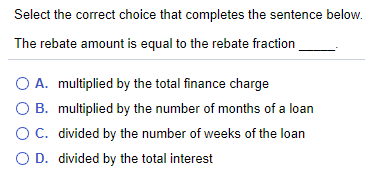 Select the correct choice that completes the sentence below.
The rebate amount is equal to the rebate fraction
O A. multiplied by the total finance charge
O B. multiplied by the number of months of a loan
OC. divided by the number of weeks of the loan
O D. divided by the total interest
