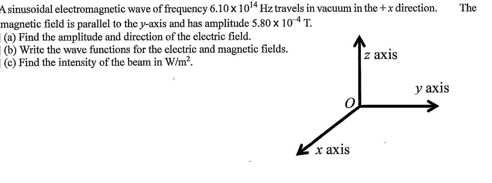 A sinusoidal electromagnetic wave of frequency 6.10x 1014 Hz travels in vacuum in the +x direction.
magnetic field is parallel to the y-axis and has amplitude 5.80 x 104 T.
(a) Find the amplitude and direction of the electric field.
(b) Write the wave functions for the electric and magnetic fields.
(c) Find the intensity of the beam in W/m?.
The
z axis
y axis
Kx axis
