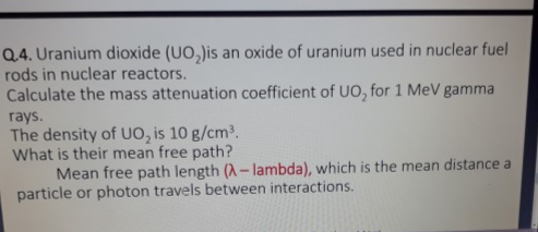 Q.4. Uranium dioxide (UO,)is an oxide of uranium used in nuclear fuel
rods in nuclear reactors.
Calculate the mass attenuation coefficient of UO, for 1 MeV gamma
rays.
The density of UO, is 10 g/cm.
What is their mean free path?
Mean free path length (A-lambda), which is the mean distance a
particle or photon travels between interactions.
