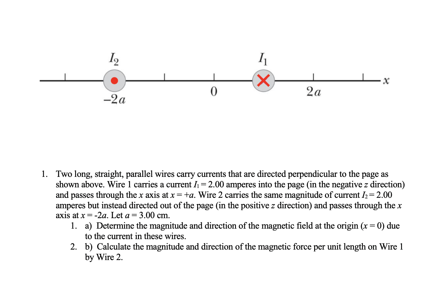 I2
(X)
2a
-2a
1. Two long, straight, parallel wires carry currents that are directed perpendicular to the page as
shown above. Wire 1 carries a current I1 = 2.00 amperes into the page (in the negative z direction)
and passes through the x axis at x = +a. Wire 2 carries the same magnitude of current I2=2.00
amperes but instead directed out of the page (in the positive z direction) and passes through the x
axis at x = -2a. Let a = 3.00 cm.
1. a) Determine the magnitude and direction of the magnetic field at the origin (x = 0) due
to the current in these wires.
2. b) Calculate the magnitude and direction of the magnetic force per unit length on Wire 1
by Wire 2.
